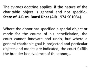 The cy-pres doctrine applies, if the nature of the
charitable object is general and not specific.-
State of U.P. vs. Bansi Dhar (AIR 1974 SC1084).
Where the donor has specified a special object or
mode for the course of his beneficiation, the
court cannot innovate and undo, but where a
general charitable goal is projected and particular
objects and modes are indicated, the court fulfills
the broader benevolence of the donor,…
95
 