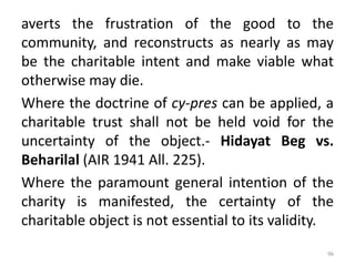 averts the frustration of the good to the
community, and reconstructs as nearly as may
be the charitable intent and make viable what
otherwise may die.
Where the doctrine of cy-pres can be applied, a
charitable trust shall not be held void for the
uncertainty of the object.- Hidayat Beg vs.
Beharilal (AIR 1941 All. 225).
Where the paramount general intention of the
charity is manifested, the certainty of the
charitable object is not essential to its validity.
96
 