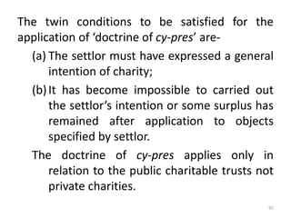 The twin conditions to be satisfied for the
application of ‘doctrine of cy-pres’ are-
(a) The settlor must have expressed a general
intention of charity;
(b)It has become impossible to carried out
the settlor’s intention or some surplus has
remained after application to objects
specified by settlor.
The doctrine of cy-pres applies only in
relation to the public charitable trusts not
private charities.
97
 
