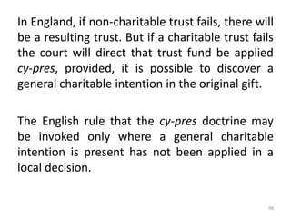 In England, if non-charitable trust fails, there will
be a resulting trust. But if a charitable trust fails
the court will direct that trust fund be applied
cy-pres, provided, it is possible to discover a
general charitable intention in the original gift.
The English rule that the cy-pres doctrine may
be invoked only where a general charitable
intention is present has not been applied in a
local decision.
98
 
