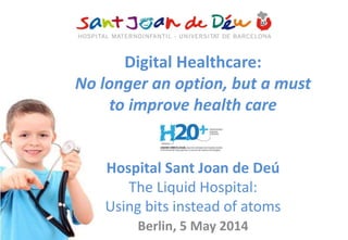 Digital Healthcare:
No longer an option, but a must
to improve health care
Hospital Sant Joan de Deú
The Liquid Hospital:
Using bits instead of atoms
Berlin, 5 May 2014
 