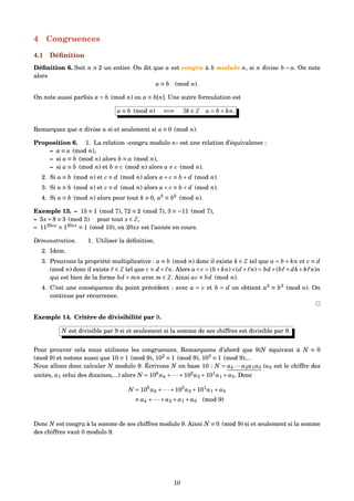 4 Congruences
4.1 Déﬁnition
Déﬁnition 6. Soit n 2 un entier. On dit que a est congru à b modulo n, si n divise b − a. On note
alors
a ≡ b (mod n).
On note aussi parfois a = b (mod n) ou a ≡ b[n]. Une autre formulation est
a ≡ b (mod n) ⇐⇒ ∃k ∈ Z a = b + kn.
Remarquez que n divise a si et seulement si a ≡ 0 (mod n).
Proposition 6. 1. La relation «congru modulo n» est une relation d’équivalence :
– a ≡ a (mod n),
– si a ≡ b (mod n) alors b ≡ a (mod n),
– si a ≡ b (mod n) et b ≡ c (mod n) alors a ≡ c (mod n).
2. Si a ≡ b (mod n) et c ≡ d (mod n) alors a+ c ≡ b + d (mod n).
3. Si a ≡ b (mod n) et c ≡ d (mod n) alors a× c ≡ b × d (mod n).
4. Si a ≡ b (mod n) alors pour tout k 0, ak
≡ bk
(mod n).
Exemple 13. – 15 ≡ 1 (mod 7), 72 ≡ 2 (mod 7), 3 ≡ −11 (mod 7),
– 5x+8 ≡ 3 (mod 5) pour tout x ∈ Z,
– 1120xx
≡ 120xx
≡ 1 (mod 10), où 20xx est l’année en cours.
Démonstration. 1. Utiliser la déﬁnition.
2. Idem.
3. Prouvons la propriété multiplicative : a ≡ b (mod n) donc il existe k ∈ Z tel que a = b + kn et c ≡ d
(mod n) donc il existe ∈ Z tel que c ≡ d+ n. Alors a×c = (b+kn)×(d+ n) = bd+(b +dk+k n)n
qui est bien de la forme bd + mn avec m ∈ Z. Ainsi ac ≡ bd (mod n).
4. C’est une conséquence du point précédent : avec a = c et b = d on obtient a2
≡ b2
(mod n). On
continue par récurrence.
Exemple 14. Critère de divisibilité par 9.
N est divisible par 9 si et seulement si la somme de ses chiffres est divisible par 9.
Pour prouver cela nous utilisons les congruences. Remarquons d’abord que 9|N équivaut à N ≡ 0
(mod 9) et notons aussi que 10 ≡ 1 (mod 9), 102
≡ 1 (mod 9), 103
≡ 1 (mod 9),...
Nous allons donc calculer N modulo 9. Écrivons N en base 10 : N = ak ···a2a1a0 (a0 est le chiffre des
unités, a1 celui des dizaines,...) alors N = 10k
ak +···+102
a2 +101
a1 + a0. Donc
N = 10k
ak +···+102
a2 +101
a1 + a0
≡ ak +···+ a2 + a1 + a0 (mod 9)
Donc N est congru à la somme de ses chiffres modulo 9. Ainsi N ≡ 0 (mod 9) si et seulement si la somme
des chiffres vaut 0 modulo 9.
10
 