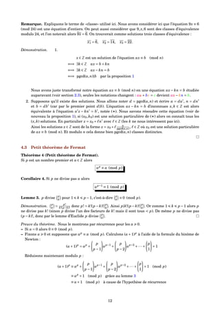 Remarque. Expliquons le terme de «classe» utilisé ici. Nous avons considérer ici que l’équation 9x ≡ 6
(mod 24) est une équation d’entiers. On peut aussi considérer que 9,x,6 sont des classes d’équivalence
modulo 24, et l’on noterait alors 9x = 6. On trouverait comme solutions trois classes d’équivalence :
x1 = 6, x2 = 14, x3 = 22.
Démonstration. 1.
x ∈ Z est un solution de l’équation ax ≡ b (mod n)
⇐⇒ ∃k ∈ Z ax = b + kn
⇐⇒ ∃k ∈ Z ax− kn = b
⇐⇒ pgcd(a,n)|b par la proposition 1
Nous avons juste transformé notre équation ax ≡ b (mod n) en une équation ax − kn = b étudiée
auparavant (voir section 2.3), seules les notations changent : au + bv = c devient ax− kn = b.
2. Supposons qu’il existe des solutions. Nous allons noter d = pgcd(a,n) et écrire a = da , n = dn
et b = db (car par le premier point d|b). L’équation ax − kn = b d’inconnues x,k ∈ Z est alors
équivalente à l’équation a x − kn = b , notée ( ). Nous savons résoudre cette équation (voir de
nouveau la proposition 1), si (x0,k0) est une solution particulière de ( ) alors on connaît tous les
(x,k) solutions. En particulier x = x0 + n avec ∈ Z (les k ne nous intéressent pas ici).
Ainsi les solutions x ∈ Z sont de la forme x = x0 + n
pgcd(a,n) , ∈ Z où x0 est une solution particulière
de ax ≡ b (mod n). Et modulo n cela donne bien pgcd(a,n) classes distinctes.
4.3 Petit théorème de Fermat
Théorème 4 (Petit théorème de Fermat).
Si p est un nombre premier et a ∈ Z alors
ap
≡ a (mod p)
Corollaire 4. Si p ne divise pas a alors
ap−1
≡ 1 (mod p)
Lemme 3. p divise p
k
pour 1 k p −1, c’est-à-dire p
k
≡ 0 (mod p).
Démonstration. p
k
=
p!
k!(p−k)! donc p! = k!(p− k)! p
k
. Ainsi p|k!(p− k)! p
k
. Or comme 1 k p−1 alors p
ne divise pas k! (sinon p divise l’un des facteurs de k! mais il sont tous < p). De même p ne divise pas
(p − k)!, donc par le lemme d’Euclide p divise p
k
.
Preuve du théorème. Nous le montrons par récurrence pour les a 0.
– Si a = 0 alors 0 ≡ 0 (mod p).
– Fixons a 0 et supposons que ap
≡ a (mod p). Calculons (a+1)p
à l’aide de la formule du binôme de
Newton :
(a+1)p
= ap
+
p
p −1
ap−1
+
p
p −2
ap−2
+···+
p
1
+1
Réduisons maintenant modulo p :
(a+1)p
≡ ap
+
p
p −1
ap−1
+
p
p −2
ap−2
+···+
p
1
+1 (mod p)
≡ ap
+1 (mod p) grâce au lemme 3
≡ a+1 (mod p) à cause de l’hypothèse de récurrence
12
 