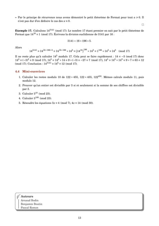 – Par le principe de récurrence nous avons démontré le petit théorème de Fermat pour tout a 0. Il
n’est pas dur d’en déduire le cas des a 0.
Exemple 17. Calculons 143141
(mod 17). Le nombre 17 étant premier on sait par le petit théorème de
Fermat que 1416
≡ 1 (mod 17). Écrivons la division euclidienne de 3141 par 16 :
3141 = 16×196+5.
Alors
143141
≡ 1416×196+5
≡ 1416×196
×145
≡ 1416 196
×145
≡ 1196
×145
≡ 145
(mod 17)
Il ne reste plus qu’à calculer 145
modulo 17. Cela peut se faire rapidement : 14 ≡ −3 (mod 17) donc
142
≡ (−3)2
≡ 9 (mod 17), 143
≡ 142
×14 ≡ 9×(−3) ≡ −27 ≡ 7 (mod 17), 145
≡ 142
×143
≡ 9×7 ≡ 63 ≡ 12
(mod 17). Conclusion : 143141
≡ 145
≡ 12 (mod 17).
4.4 Mini-exercices
1. Calculer les restes modulo 10 de 122 + 455, 122 × 455, 122455
. Mêmes calculs modulo 11, puis
modulo 12.
2. Prouver qu’un entier est divisible par 3 si et seulement si la somme de ses chiffres est divisible
par 3.
3. Calculer 310
(mod 23).
4. Calculer 3100
(mod 23).
5. Résoudre les équations 3x ≡ 4 (mod 7), 4x ≡ 14 (mod 30).
Auteurs
Arnaud Bodin
Benjamin Boutin
Pascal Romon
13
 