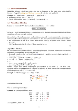 1.2 pgcd de deux entiers
Déﬁnition 2. Soient a,b ∈ Z deux entiers, non tous les deux nuls. Le plus grand entier qui divise à la
fois a et b s’appelle le plus grand diviseur commun de a, b et se note pgcd(a,b).
Exemple 3. – pgcd(21,14) = 7, pgcd(12,32) = 4, pgcd(21,26) = 1.
– pgcd(a,ka) = a, pour tout k ∈ Z et a 0.
– Cas particuliers. Pour tout a 0 : pgcd(a,0) = a et pgcd(a,1) = 1.
1.3 Algorithme d’Euclide
Lemme 1. Soient a,b ∈ N∗
. Écrivons la division euclidienne a = bq + r. Alors
pgcd(a,b) = pgcd(b,r)
En fait on a même pgcd(a,b) = pgcd(b,a−qb) pour tout q ∈ Z. Mais pour optimiser l’algorithme d’Euclide
on applique le lemme avec q le quotient.
Démonstration. Nous allons montrer que les diviseurs de a et de b sont exactement les mêmes que les
diviseurs de b et r. Cela impliquera le résultat car les plus grands diviseurs seront bien sûr les mêmes.
– Soit d un diviseur de a et de b. Alors d divise b donc aussi bq, en plus d divise a donc d divise
bq − a = r.
– Soit d un diviseur de b et de r. Alors d divise aussi bq + r = a.
Algorithme d’Euclide.
On souhaite calculer le pgcd de a,b ∈ N∗
. On peut supposer a b. On calcule des divisions euclidiennes
successives. Le pgcd sera le dernier reste non nul.
– division de a par b, a = bq1 +r1. Par le lemme 1, pgcd(a,b) = pgcd(b,r1) et si r1 = 0 alors pgcd(a,b) = b
sinon on continue :
– b = r1q2 + r2, pgcd(a,b) = pgcd(b,r1) = pgcd(r1,r2),
– r1 = r2q3 + r3, pgcd(a,b) = pgcd(r2,r3),
– . . .
– rk−2 = rk−1qk + rk, pgcd(a,b) = pgcd(rk−1,rk),
– rk−1 = rk qk +0. pgcd(a,b) = pgcd(rk,0) = rk.
Comme à chaque étape le reste est plus petit que le quotient on sait que 0 ri+1 < ri. Ainsi l’algo-
rithme se termine car nous sommes sûr d’obtenir un reste nul, les restes formant une suite décroissante
d’entiers positifs ou nuls : b > r1 > r2 > ... 0
Exemple 4. Calculons le pgcd de a = 600 et b = 124.
600 = 124 × 4 + 104
124 = 104 × 1 + 20
104 = 20 × 5 + 4
20 = 4 × 5 + 0
Ainsi pgcd(600,124) = 4.
Voici un exemple plus compliqué :
Exemple 5. Calculons pgcd(9945,3003).
9945 = 3003 × 3 + 936
3003 = 936 × 3 + 195
936 = 195 × 4 + 156
195 = 156 × 1 + 39
156 = 39 × 4 + 0
Ainsi pgcd(9945,3003) = 39.
3
 
