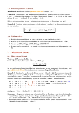 1.4 Nombres premiers entre eux
Déﬁnition 3. Deux entiers a,b sont premiers entre eux si pgcd(a,b) = 1.
Exemple 6. Pour tout a ∈ Z, a et a +1 sont premiers entre eux. En effet soit d un diviseur commun à
a et à a +1. Alors d divise aussi a +1− a. Donc d divise 1 mais alors d = −1 ou d = +1. Le plus grand
diviseur de a et a+1 est donc 1. Et donc pgcd(a,a+1) = 1.
Si deux entiers ne sont pas premiers entre eux, on peut s’y ramener en divisant par leur pgcd :
Exemple 7. Pour deux entiers quelconques a,b ∈ Z, notons d = pgcd(a,b). La décomposition suivante
est souvent utile :
a = a d
b = b d
avec a ,b ∈ Z et pgcd(a ,b ) = 1
1.5 Mini-exercices
1. Écrire la division euclidienne de 111111 par 20xx, où 20xx est l’année en cours.
2. Montrer qu’un diviseur positif de 10008 et de 10014 appartient nécessairement à {1,2,3,6}.
3. Calculer pgcd(560,133), pgcd(12121,789), pgcd(99999,1110).
4. Trouver tous les entiers 1 a 50 tels que a et 50 soient premiers entre eux. Même question avec
52.
2 Théorème de Bézout
2.1 Théorème de Bézout
Théorème 2 (Théorème de Bézout).
Soient a,b des entiers. Il existe des entiers u,v ∈ Z tels que
au + bv = pgcd(a,b)
La preuve découle de l’algorithme d’Euclide. Les entiers u,v ne sont pas uniques. Les entiers u,v sont
des coefﬁcients de Bézout. Ils s’obtiennent en «remontant» l’algorithme d’Euclide.
Exemple 8. Calculons les coefﬁcients de Bézout pour a = 600 et b = 124. Nous reprenons les calculs
effectués pour trouver pgcd(600,124) = 4. La partie gauche est l’algorithme d’Euclide. La partie droite
s’obtient de bas en haut. On exprime le pgcd à l’aide de la dernière ligne où le reste est non nul. Puis on
remplace le reste de la ligne précédente, et ainsi de suite jusqu’à arriver à la première ligne.
600 = 124 × 4 + 104
124 = 104 × 1 + 20
104 = 20 × 5 + 4
20 = 4 × 5 + 0
4 = 124×(−5)+(600−124×4)×6 = 600×6+124×(−29)
4 = 104−(124−104×1)×5 = 124×(−5)+104×6
4 = 104−20×5
Ainsi pour u = 6 et v = −29 alors 600×6+124×(−29) = 4.
Remarque. – Soignez vos calculs et leur présentation. C’est un algorithme : vous devez aboutir au bon
résultat ! Dans la partie droite, il faut à chaque ligne bien la reformater. Par exemple 104 − (124 −
104×1)×5 se réécrit en 124×(−5)+104×6 aﬁn de pouvoir remplacer ensuite 104.
– N’oubliez de vériﬁer vos calculs ! C’est rapide et vous serez certain que vos calculs sont exacts. Ici on
vériﬁe à la ﬁn que 600×6+124×(−29) = 4.
4
 