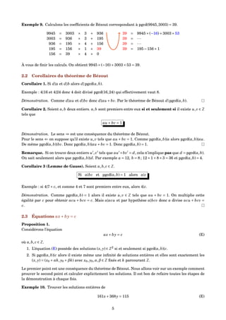Exemple 9. Calculons les coefﬁcients de Bézout correspondant à pgcd(9945,3003) = 39.
9945 = 3003 × 3 + 936
3003 = 936 × 3 + 195
936 = 195 × 4 + 156
195 = 156 × 1 + 39
156 = 39 × 4 + 0
39 = 9945×(−16)+3003×53
39 = ···
39 = ···
39 = 195−156×1
À vous de ﬁnir les calculs. On obtient 9945×(−16)+3003×53 = 39.
2.2 Corollaires du théorème de Bézout
Corollaire 1. Si d|a et d|b alors d|pgcd(a,b).
Exemple : 4|16 et 4|24 donc 4 doit divisé pgcd(16,24) qui effectivement vaut 8.
Démonstration. Comme d|au et d|bv donc d|au + bv. Par le théorème de Bézout d|pgcd(a,b).
Corollaire 2. Soient a,b deux entiers. a,b sont premiers entre eux si et seulement si il existe u,v ∈ Z
tels que
au + bv = 1
Démonstration. Le sens ⇒ est une conséquence du théorème de Bézout.
Pour le sens ⇐ on suppose qu’il existe u,v tels que au + bv = 1. Comme pgcd(a,b)|a alors pgcd(a,b)|au.
De même pgcd(a,b)|bv. Donc pgcd(a,b)|au + bv = 1. Donc pgcd(a,b) = 1.
Remarque. Si on trouve deux entiers u ,v tels que au +bv = d, cela n’implique pas que d = pgcd(a,b).
On sait seulement alors que pgcd(a,b)|d. Par exemple a = 12, b = 8 ; 12×1+8×3 = 36 et pgcd(a,b) = 4.
Corollaire 3 (Lemme de Gauss). Soient a,b, c ∈ Z.
Si a|bc et pgcd(a,b) = 1 alors a|c
Exemple : si 4|7× c, et comme 4 et 7 sont premiers entre eux, alors 4|c.
Démonstration. Comme pgcd(a,b) = 1 alors il existe u,v ∈ Z tels que au + bv = 1. On multiplie cette
égalité par c pour obtenir acu + bcv = c. Mais a|acu et par hypothèse a|bcv donc a divise acu + bcv =
c.
2.3 Équations ax+ by = c
Proposition 1.
Considérons l’équation
ax+ by = c (E)
où a,b, c ∈ Z.
1. L’équation (E) possède des solutions (x, y) ∈ Z2
si et seulement si pgcd(a,b)|c.
2. Si pgcd(a,b)|c alors il existe même une inﬁnité de solutions entières et elles sont exactement les
(x, y) = (x0 +αk, y0 +βk) avec x0, y0,α,β ∈ Z ﬁxés et k parcourant Z.
Le premier point est une conséquence du théorème de Bézout. Nous allons voir sur un exemple comment
prouver le second point et calculer explicitement les solutions. Il est bon de refaire toutes les étapes de
la démonstration à chaque fois.
Exemple 10. Trouver les solutions entières de
161x+368y = 115 (E)
5
 