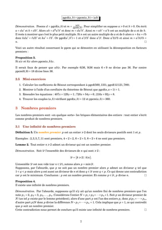 pgcd(a,b)×ppcm(a,b) = |ab|
Démonstration. Posons d = pgcd(a,b) et m = |ab|
pgcd(a,b) . Pour simpliﬁer on suppose a > 0 et b > 0. On écrit
a = da et b = db . Alors ab = d2
a b et donc m = da b . Ainsi m = ab = a b est un multiple de a et de b.
Il reste à montrer que c’est le plus petit multiple. Si n est un autre multiple de a et de b alors n = ka = b
donc kda = db et ka = b . Or pgcd(a ,b ) = 1 et a | b donc a | . Donc a b| b et ainsi m = a b| b =
n.
Voici un autre résultat concernant le ppcm qui se démontre en utilisant la décomposition en facteurs
premiers :
Proposition 3.
Si a|c et b|c alors ppcm(a,b)|c.
Il serait faux de penser que ab|c. Par exemple 6|36, 9|36 mais 6 × 9 ne divise pas 36. Par contre
ppcm(6,9) = 18 divise bien 36.
2.5 Mini-exercices
1. Calculer les coefﬁcients de Bézout correspondant à pgcd(560,133), pgcd(12121,789).
2. Montrer à l’aide d’un corollaire du théorème de Bézout que pgcd(a,a+1) = 1.
3. Résoudre les équations : 407x+129y = 1 ; 720x+54y = 6 ; 216x+92y = 8.
4. Trouver les couples (a,b) vériﬁant pgcd(a,b) = 12 et ppcm(a,b) = 360.
3 Nombres premiers
Les nombres premiers sont –en quelque sorte– les briques élémentaires des entiers : tout entier s’écrit
comme produit de nombres premiers.
3.1 Une inﬁnité de nombres premiers
Déﬁnition 5. Un nombre premier p est un entier 2 dont les seuls diviseurs positifs sont 1 et p.
Exemples : 2,3,5,7,11 sont premiers, 4 = 2×2, 6 = 2×3, 8 = 2×4 ne sont pas premiers.
Lemme 2. Tout entier n 2 admet un diviseur qui est un nombre premier.
Démonstration. Soit D l’ensemble des diviseurs de n qui sont 2 :
D = k 2 | k|n .
L’ensemble D est non vide (car n ∈ D), notons alors p = minD.
Supposons, par l’absurde, que p ne soit pas un nombre premier alors p admet un diviseur q tel que
1 < q < p mais alors q est aussi un diviseur de n et donc q ∈ D avec q < p. Ce qui donne une contradiction
car p est le minimum. Conclusion : p est un nombre premier. Et comme p ∈ D, p divise n.
Proposition 4.
Il existe une inﬁnité de nombres premiers.
Démonstration. Par l’absurde, supposons qu’il n’y ait qu’un nombre ﬁni de nombres premiers que l’on
note p1 = 2, p2 = 3, p3,. . . , pn. Considérons l’entier N = p1×p2×···×pn+1. Soit p un diviseur premier de
N (un tel p existe par le lemme précédent), alors d’une part p est l’un des entiers pi donc p|p1 ×···× pn,
d’autre part p|N donc p divise la différence N−p1×···×pn = 1. Cela implique que p = 1, ce qui contredit
que p soit un nombre premier.
Cette contradiction nous permet de conclure qu’il existe une inﬁnité de nombres premiers.
7
 