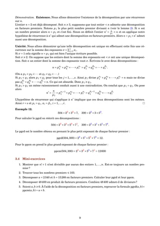 Démonstration. Existence. Nous allons démontrer l’existence de la décomposition par une récurrence
sur n.
L’entier n = 2 est déjà décomposé. Soit n 3, supposons que tout entier < n admette une décomposition
en facteurs premiers. Notons p1 le plus petit nombre premier divisant n (voir le lemme 2). Si n est
un nombre premier alors n = p1 et c’est ﬁni. Sinon on déﬁnit l’entier n = n
p1
< n et on applique notre
hypothèse de récurrence à n qui admet une décomposition en facteurs premiers. Alors n = p1×n admet
aussi une décomposition.
Unicité. Nous allons démontrer qu’une telle décomposition est unique en effectuant cette fois une ré-
currence sur la somme des exposants σ = r
i=1 αi.
Si σ = 1 cela signiﬁe n = p1 qui est bien l’unique écriture possible.
Soit σ 2. On suppose que les entiers dont la somme des exposants est < σ ont une unique décomposi-
tion. Soit n un entier dont la somme des exposants vaut σ. Écrivons le avec deux décompositions :
n = p
α1
1 × p
α2
2 ×···× p
αr
r = q
β1
1 × q
β2
2 ×···× q
βs
s .
(On a p1 < p2 < ··· et q1 < q2 < ···.)
Si p1 < q1 alors p1 < qj pour tous les j = 1,...,s. Ainsi p1 divise p
α1
1 × p
α2
2 ×···× p
αr
r = n mais ne divise
pas q
β1
1 × q
β2
2 ×···× q
βs
s = n. Ce qui est absurde. Donc p1 q1.
Si p1 > q1 un même raisonnement conduit aussi à une contradiction. On conclut que p1 = q1. On pose
alors
n =
n
p1
= p
α1−1
1 × p
α2
2 ×···× p
αr
r = q
β1−1
1 × q
β2
2 ×···× q
βs
s
L’hypothèse de récurrence qui s’applique à n implique que ces deux décompositions sont les mêmes.
Ainsi r = s et pi = qi, αi = βi, i = 1,...,r.
Exemple 12.
504 = 23
×32
×7, 300 = 22
×3×52
.
Pour calculer le pgcd on réécrit ces décompositions :
504 = 23
×32
×50
×71
, 300 = 22
×31
×52
×70
.
Le pgcd est le nombre obtenu en prenant le plus petit exposant de chaque facteur premier :
pgcd(504,300) = 22
×31
×50
×70
= 12.
Pour le ppcm on prend le plus grand exposant de chaque facteur premier :
ppcm(504,300) = 23
×32
×52
×71
= 12600
3.4 Mini-exercices
1. Montrer que n! + 1 n’est divisible par aucun des entiers 1,...,n. Est-ce toujours un nombre pre-
mier ?
2. Trouver tous les nombres premiers 103.
3. Décomposer a = 2340 et b = 15288 en facteurs premiers. Calculer leur pgcd et leur ppcm.
4. Décomposer 48400 en produit de facteurs premiers. Combien 48400 admet-il de diviseurs ?
5. Soient a,b 0. À l’aide de la décomposition en facteurs premiers, reprouver la formule pgcd(a,b)×
ppcm(a,b) = a× b.
9
 