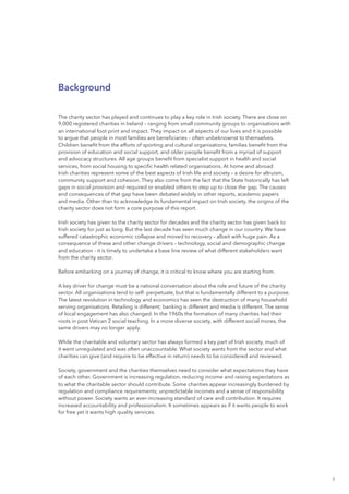 5
Background
The charity sector has played and continues to play a key role in Irish society. There are close on
9,000 registered charities in Ireland – ranging from small community groups to organisations with
an international foot print and impact. They impact on all aspects of our lives and it is possible
to argue that people in most families are beneficiaries – often unbeknownst to themselves.
Children benefit from the efforts of sporting and cultural organisations, families benefit from the
provision of education and social support, and older people benefit from a myriad of support
and advocacy structures. All age groups benefit from specialist support in health and social
services, from social housing to specific health related organisations. At home and abroad
Irish charities represent some of the best aspects of Irish life and society – a desire for altruism,
community support and cohesion. They also come from the fact that the State historically has left
gaps in social provision and required or enabled others to step up to close the gap. The causes
and consequences of that gap have been debated widely in other reports, academic papers
and media. Other than to acknowledge its fundamental impact on Irish society, the origins of the
charity sector does not form a core purpose of this report.
Irish society has given to the charity sector for decades and the charity sector has given back to
Irish society for just as long. But the last decade has seen much change in our country. We have
suffered catastrophic economic collapse and moved to recovery – albeit with huge pain. As a
consequence of these and other change drivers – technology, social and demographic change
and education - it is timely to undertake a base line review of what different stakeholders want
from the charity sector.
Before embarking on a journey of change, it is critical to know where you are starting from.
A key driver for change must be a national conversation about the role and future of the charity
sector. All organisations tend to self- perpetuate, but that is fundamentally different to a purpose.
The latest revolution in technology and economics has seen the destruction of many household
serving organisations. Retailing is different; banking is different and media is different. The sense
of local engagement has also changed. In the 1960s the formation of many charities had their
roots in post Vatican 2 social teaching. In a more diverse society, with different social mores, the
same drivers may no longer apply.
While the charitable and voluntary sector has always formed a key part of Irish society, much of
it went unregulated and was often unaccountable. What society wants from the sector and what
charities can give (and require to be effective in return) needs to be considered and reviewed.
Society, government and the charities themselves need to consider what expectations they have
of each other. Government is increasing regulation, reducing income and raising expectations as
to what the charitable sector should contribute. Some charities appear increasingly burdened by
regulation and compliance requirements; unpredictable incomes and a sense of responsibility
without power. Society wants an ever-increasing standard of care and contribution. It requires
increased accountability and professionalism. It sometimes appears as if it wants people to work
for free yet it wants high quality services.
 