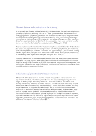 7
Charities: income and contribution to the economy
In an excellent and detailed analysis, Benefacts (2017) approximate that one in ten organisations
operating in Ireland are within the ‘third sector’. These comprise a range of charities and not-
for-profits, including educational institutions, and Benefacts estimate that the sector generates
over €10billion annually. Beyond the traditional perspective of the contribution of volunteers,
nonprofits organisations also provide employment to a substantial proportion of the population.
Similarly, research conducted for Comhlámh demonstrated the many socio-economic benefits
accrued for Ireland on the basis of overseas volunteering (McLoughlin, 2013).
As an example, research undertaken for the Community Foundation for Ireland in 2015 included
261 responding organisations. “These organisations cumulatively employed 8,281 employees
(both full and part-time) in paid roles. There were also approximately 67,500 volunteers working
with the organisations surveyed, which means that in total, almost 76,000 people were working
or volunteering in the organisations surveyed” (Coughlin et al., 2015, p7).
Exploring the source of income for charities, research found that state grants/contracts provide
over half of charitable funding, while individual contributions or ‘giving’ provides an additional
25% (The Wheel, 2014). Coughlan et al (2015) found a similar proportion of income coming from
government, followed by just under 16% coming from donations. This implies the reliance of the
charitable sector on government funding.
Individual’s engagement with charities as volunteers
While much of the discussion on charities tends to focus on their service provision and
organisation structure, volunteering opportunities also provides a key activity at various
stages of life for people. According to the CSO, over one quarter of Irish adults were
actively volunteering in Ireland in 2013 (CSO 2015). This was valued as amounting to work
with a value of €2 billion annually. Volunteers enjoy a host of associated benefits, including
subjective reports of happiness and wellbeing. CSO (2015) found that volunteers were
more likely to report high levels of life satisfaction; while volunteers in general were more
likely to indicate high or very high subjective wellbeing (e.g. happiness yesterday, life
being worthwhile and self-reported physical health). In fact, research consistently suggests
volunteering as a protective strategy for mental wellbeing, as well as enhancing the lives of
volunteers in numerous other ways e.g. skill acquisition, involvement in the community and
addition of friendships (Volunteer Ireland, 2017).
 