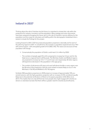 9
Ireland in 2037
Thinking about the role of charities into the future it is important to situate their role within the
projections for industry, innovation and the population. Many strategy and vision documents
have been prepared envisaging this future, yet it is the role of charities in service delivery for the
population and the scope for volunteers and staffing within the demographic breakdown that is
easiest to situate the findings for this project.
Looking forward to 2037, CSO has produced population projections nationally and for each of
the planning regions to 2031. In overall terms, the increase in population experienced since 1961
will continue apace – with anticipated growth of 613,000 (13%). The nature and structure of that
population will change.
	 •	Conservatively the population of Dublin could reach 2.6 million by 2050!
		–	The numbers of people aged 25 to 64 is projected to increase by 3.4 per cent for the
State but at a regional level it will fluctuate. The Mid-East, Dublin and Midland regions
are projected to increase by 13.4, 11.7 and 0.3 per cent respectively. All other regions
will experience decreases in the population in this age group.
		–	The number of old persons (65 years and over) will almost double in every region over
the life-time of the projections, with the most marked increases likely to occur in the
Mid-East (+136.5%) and Midland (+95.1%) regions.
Similarly, ESRI population projections to 2030 project an increase of approximately 14% as a
central scenario, with the high population projection with an increase of 23% considered equally
likely due to the potential ramifications of Brexit on European population shifts (Wren et al.,
2017). This implies that not only will there be more people who might engage with charities as
donors or volunteers but also that there will be a greater need for charities by beneficiaries.
 