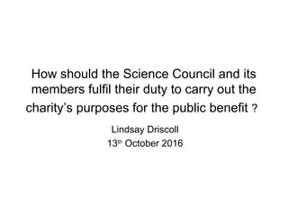 How should the Science Council and its
members fulfil their duty to carry out the
charity’s purposes for the public benefit ?
Lindsay Driscoll
13th
October 2016
 