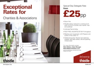 Special Day Delegate Rate
from
thistle.comBirmingham City
• Room Hire
• Flexible eating: restaurant or working lunch
(with no limit on courses: eat a starter, main
and pudding!)
• Unlimited Tea  Coffee
• FAST FREE UNLIMITED BT Wi-Fi throughout
• Meeting room equipment: LCD Projector and
screen or flat screen TV
• Additional touches: flipchart and stationery
supplies, jelly belly sweets, still and sparkling
mineral water
£25pp
Exceptional
Rates for
Charities  Associations
For more information contact:
Matt Wallace, Sales Manager
Matt.Wallace@thistle.co.uk
Terms and conditions apply. Discounted rates for 24HR
Delegates also available
 