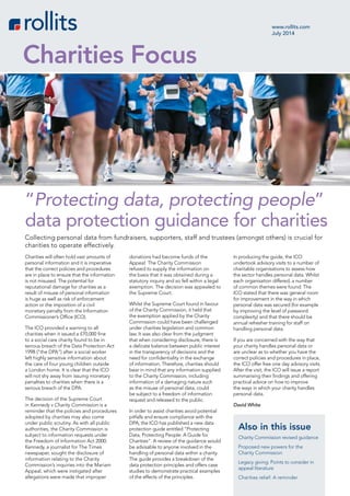 Charities will often hold vast amounts of
personal information and it is imperative
that the correct policies and procedures
are in place to ensure that the information
is not misused. The potential for
reputational damage for charities as a
result of misuse of personal information
is huge as well as risk of enforcement
action or the imposition of a civil
monetary penalty from the Information
Commissioner’s Office (ICO).
The ICO provided a warning to all
charities when it issued a £70,000 fine
to a social care charity found to be in
serious breach of the Data Protection Act
1998 (“the DPA”) after a social worker
left highly sensitive information about
the care of four young children outside
a London home. It is clear that the ICO
will not shy away from issuing monetary
penalties to charities when there is a
serious breach of the DPA.
The decision of the Supreme Court
in Kennedy v Charity Commission is a
reminder that the policies and procedures
adopted by charities may also come
under public scrutiny. As with all public
authorities, the Charity Commission is
subject to information requests under
the Freedom of Information Act 2000.
Kennedy, a journalist for The Times
newspaper, sought the disclosure of
information relating to the Charity
Commission’s inquiries into the Mariam
Appeal, which were instigated after
allegations were made that improper
donations had become funds of the
Appeal. The Charity Commission
refused to supply the information on
the basis that it was obtained during a
statutory inquiry and so fell within a legal
exemption. The decision was appealed to
the Supreme Court.
Whilst the Supreme Court found in favour
of the Charity Commission, it held that
the exemption applied by the Charity
Commission could have been challenged
under charities legislation and common
law. It was also clear from the judgment
that when considering disclosure, there is
a delicate balance between public interest
in the transparency of decisions and the
need for confidentiality in the exchange
of information. Therefore, charities should
bear in mind that any information supplied
to the Charity Commission, including
information of a damaging nature such
as the misuse of personal data, could
be subject to a freedom of information
request and released to the public.
In order to assist charities avoid potential
pitfalls and ensure compliance with the
DPA, the ICO has published a new data
protection guide entitled “Protecting
Data, Protecting People: A Guide for
Charities”. A review of the guidance would
be advisable to anyone involved in the
handling of personal data within a charity.
The guide provides a breakdown of the
data protection principles and offers case
studies to demonstrate practical examples
of the effects of the principles.
In producing the guide, the ICO
undertook advisory visits to a number of
charitable organisations to assess how
the sector handles personal data. Whilst
each organisation differed, a number
of common themes were found. The
ICO stated that there was general room
for improvement in the way in which
personal data was secured (for example
by improving the level of password
complexity) and that there should be
annual refresher training for staff on
handling personal data.
If you are concerned with the way that
your charity handles personal data or
are unclear as to whether you have the
correct policies and procedures in place,
the ICO offer free one day advisory visits.
After the visit, the ICO will issue a report
summarising their findings and offering
practical advice on how to improve
the ways in which your charity handles
personal data.
David White
www.rollits.com
July 2014
Charities Focus
Collecting personal data from fundraisers, supporters, staff and trustees (amongst others) is crucial for
charities to operate effectively.
“Protecting data, protecting people”
data protection guidance for charities
Also in this issue
Charity Commission revised guidance
Proposed new powers for the
Charity Commission
Legacy giving: Points to consider in
appeal literature
Charities relief: A reminder
 