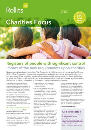 Charitable Incorporated Organisations,
charities with Royal Charters and charities
constituted by statutory corporations such as
further and higher education corporations are
not affected by these rules, but if they have
trading subsidiaries, their trading subsidiaries
will need to maintain PSC Registers.
The regulations require all companies to
identify and record who effectively runs, or
has a large influence over, the running of the
company. The purpose of the new legislation
is to increase transparency by recording
individuals with significant control over
companies and/or relevant legal entities with
significant control.
What is a person of significant control?
A person of significant control (PSC) is
defined as being a person who:
• holds directly or indirectly over 25% of the
shares in a company;
• holds, directly or indirectly, over 25% of
the member voting rights in a company;
• holds, directly or indirectly, the right to
appoint or remove a majority of directors
in the company (often referred to as
charity trustees);
• otherwise has the right to exercise,
or does actually exercise, significant
influence or control;
• has the right to exercise, or actually
exercises, significant influence or control
over the activities or a trust or firm which
is not a legal entity, but which itself would
satisfy any of the first four conditions if it
were an individual.
The first test is unlikely to be relevant
to most charitable companies that are
usually incorporated as companies limited
by guarantee. It will apply to a small
number of charitable companies that are
established as companies limited
by shares.
The second test is likely to catch many more
charitable companies, especially those
with small company memberships. In small
charitable companies often the charitable
company’s directors (i.e. charity trustees)
are the same people as the members.
Therefore for a charitable company limited
by guarantee which has three members
with equal voting rights; all three individuals
would have to be registered as persons of
significant control.
The third test will also be relevant to some
charitable companies. This will largely be
dependent on the charitable company’s
Articles of Association and the make-up of
the organisation. If the charitable company’s
Articles of Association give individuals or
organisations such as trusts rights to appoint
or remove directors (i.e. charity trustees)
then it will also need to consider whether
test three applies.
All charitable companies should consider the
make-up of their organisations as to whether
tests four or five apply and also whether
there are any Relevant Legal Entities:
Also in this issue
Charity Commission’s consultation
on draft guidance for new
warning power
The Charity Commission, Cage and
funding non-charitable organisations
by Charitable Grant Trusts
Brexit – The impact upon charities
rollits.com
July 2016
Charities Focus
New provisions have been inserted into The Companies Act 2006 requiring all companies after 30 June
2016 to file at Companies House a statement declaring and listing any people with significant control
of the company. These provisions apply to all companies including those limited by shares and limited
by guarantee. Therefore all charitable companies are required to comply with the new legislation, which
also applies to trading subsidiaries of charities and community interest companies.
Continues on back page…
Registers of people with significant control
Impact of the new requirements upon charities
 