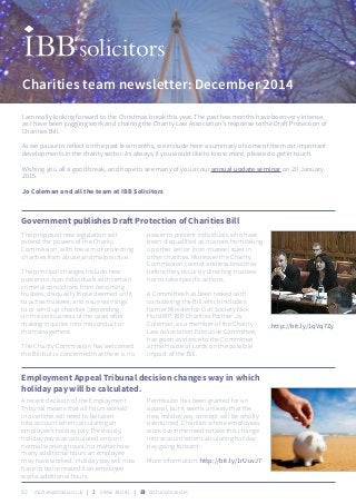 I am really looking forward to the Christmas break this year. The past few months have been very intense,
as I have been juggling work and chairing the Charity Law Association’s response to the Draft Protection of
Charities Bill.
As we pause to reflect on the past few months, we include here a summary of some of the most important
developments in the charity sector. As always, if you would like to know more, please do get in touch.
Wishing you all a good break, and hope to see many of you at our annual update seminar on 20 January
2015.
Jo Coleman and all the team at IBB Solicitors
 charities@ibblaw.co.uk |  08456 381381 | U @CharityNotesUK
Charities team newsletter: December 2014
The proposed new legislation will
extend the powers of the Charity
Commission, with the aim of protecting
charities from abuse and malpractice.
The principal changes include new
powers to: ban individuals with certain
criminal convictions from becoming
trustees; disqualify those deemed unfit
to act as trustees; and issue warnings
to or wind up charities (depending
on the seriousness of the case) after
making inquiries into misconduct or
mismanagement.
The Charity Commission has welcomed
the Bill but is concerned that there is no
power to prevent individuals who have
been disqualified as trustees from taking
up other senior (non-trustee) roles in
other charities. Moreover the Charity
Commission cannot address breaches
before they occur by directing trustees
not to take specific actions.
A Committee has been tasked with
considering the Bill which includes
former Minister for Civil Society Nick
Hurd MP. IBB Charities Partner Jo
Coleman, as a member of the Charity
Law Association Executive Committee,
has given evidence to the Committee
at the House of Lords on the possible
impact of the Bill.
Government publishes Draft Protection of Charities Bill
http://bit.ly/1qVq7Zy
A recent decision of the Employment
Tribunal means that all hours worked
in overtime will need to be taken
into account when calculating an
employee’s holiday pay. Previously,
holiday pay was calculated only on
normal working hours, no matter how
many additional hours an employee
may have worked. Holiday pay will now
have to be increased if an employee
works additional hours.
Permission has been granted for an
appeal, but it seems unlikely that the
new holiday pay concept will be wholly
overturned. Charities whose employees
work overtime need to take this change
into account when calculating holiday
pay going forward.
More information: http://bit.ly/1rUuvJ7
Employment Appeal Tribunal decision changes way in which
holiday pay will be calculated.
 