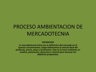 PROCESO AMBIENTACION DE MERCADOTECNIA DEFINICION La mercadotecnia inicia con la definicion del mercado en el quenos concentramos, luego elaboramos la mescla ideal del producto, precio, plaza y promocion. Esto se lo hace mediante un analicis, planeacion, ejecucion y control para alcansar los objetivos propuestos. 