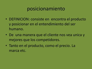 posicionamientoDEFINICION: consiste en  encontra el producto y posicionar en el entendimiento del ser humano.De  una manera que el cliente nos vea unica y mejores que los competidores.Tanto en el producto, como el precio. La marca etc.