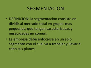 SEGMENTACIONDEFINICION: la segmentacion consiste en dividir al mercado total en grupos mas pequenos, que tengan caracteristicas y nesecidades en comun.La empresa debe enfocarse en un solo segmento con el cual va a trabajar y llevar a cabo sus planes.