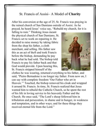 St. Francis of Assisi– A Model of Charity<br />385762595758000After his conversion at the age of 25, St. Francis was praying in the ruined church of San Damiano outside of Assisi. As he prayed, he heard Jesus’ voice say, “Rebuild my church, for it is falling to ruin.” Thinking Jesus meant the physical church of San Damiano, St. Francis set to work on repairing it. He decided to raise money by taking fabric from the shop his father, a cloth merchant, and selling. His father saw this as an act of theft and took Francis before the bishop, demanding he pay back what he had sold. The bishop told Francis to pay his father back and that God would provide. Upon hearing this, St. Francis stripped himself of the clothes he was wearing, returned everything to his father, and said, “Pietro Bernadone is no longer my father. From now on, I can say with complete freedom ‘Our Father who art in Heaven.’” Touched, the bishop removed his cloak and wrapped it around St. Francis. In time, St. Francis realized that Jesus wanted him to rebuild the Catholic Church, so he spent the rest of his life in loving service to his heavenly Father and the Church. He once said, “The Lord’s sheep followed him in tribulation and persecution, in shame and in hunger, in weakness and temptation, and in other ways; and for these things they received eternal life from the Lord.”<br />0000After reading about and discussing the life of St. Francis of Assisi, as a group, construct a definition of CHARITY in blank space below. <br />Select someone in the group to be a scribe and PRINT your definition.<br />