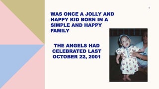 5
WAS ONCE A JOLLY AND
HAPPY KID BORN IN A
SIMPLE AND HAPPY
FAMILY
THE ANGELS HAD
CELEBRATED LAST
OCTOBER 22, 2001
 