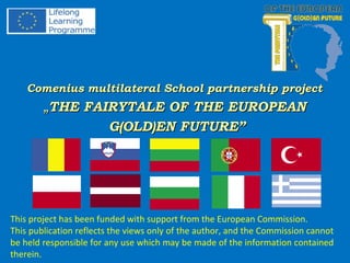 Comenius multilateral School partnership projectComenius multilateral School partnership project
„„THE FAIRYTALE OF THE EUROPEANTHE FAIRYTALE OF THE EUROPEAN
G(OLD)EN FUTURE”G(OLD)EN FUTURE”
This project has been funded with support from the European Commission.
This publication reflects the views only of the author, and the Commission cannot
be held responsible for any use which may be made of the information contained
therein.
 