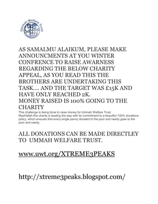 AS SAMALMU ALAIKUM, PLEASE MAKE
ANNOUNCMENTS AT YOU WINTER
CONFRENCE TO RAISE AWARNESS
REGARDING THE BELOW CHARITY
APPEAL, AS YOU READ THIS THE
BROTHERS ARE UNDERTAKING THIS
TASK…. AND THE TARGET WAS £15K AND
HAVE ONLY REACHED 2K.
MONEY RAISED IS 100% GOING TO THE
CHARITY
This challenge is being done to raise money for Ummah Welfare Trust.
MashAllah this charity is leading the way with its commitment to a beautiful 100% donations
policy, which ensures that every single penny donated to the poor and needy goes to the
poor and needy.



ALL DONATIONS CAN BE MADE DIRECTLEY
TO UMMAH WELFARE TRUST.

www.uwt.org/XTREME3PEAKS


http://xtreme3peaks.blogspot.com/
 