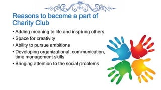 Reasons to become a part of
Charity Club
• Adding meaning to life and inspiring others
• Space for creativity
• Ability to pursue ambitions
• Developing organizational, communication,
time management skills
• Bringing attention to the social problems
 