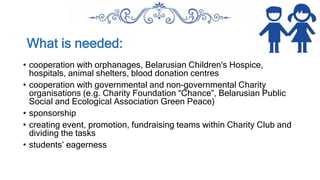 What is needed:
• cooperation with orphanages, Belarusian Children's Hospice,
hospitals, animal shelters, blood donation centres
• cooperation with governmental and non-governmental Charity
organisations (e.g. Charity Foundation “Chance”, Belarusian Public
Social and Ecological Association Green Peace)
• sponsorship
• creating event, promotion, fundraising teams within Charity Club and
dividing the tasks
• students’ eagerness
 