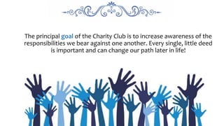 The principal goal of the Charity Club is to increase awareness of the
responsibilities we bear against one another. Every single, little deed
is important and can change our path later in life!
 