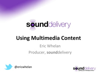 Using Multimedia Content Eric Whelan Producer,  sound delivery @ericwhelan 
