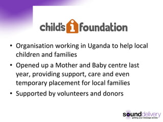 Organisation working in Uganda to help local children and families Opened up a Mother and Baby centre last year, providing support, care and even temporary placement for local families Supported by volunteers and donors 