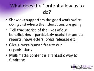 What does the Content allow us to do? Show our supporters the good work we’re doing and where their donations are going Tell true stories of the lives of our beneficiaries – particularly useful for annual reports, newsletters, press releases etc Give a more human face to our organisations Multimedia content is a fantastic way to fundraise 