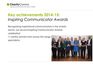 Key achievements 2014-15:
Inspiring Communicator Awards
Recognising inspirational communicators in the charity
sector, our second Inspiring Communicator Awards
celebrated
11 worthy winners from across the range of communications
specialisms
 