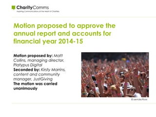 Motion proposed to approve the
annual report and accounts for
financial year 2014-15
© aemde/Flickr
Motion proposed by: Matt
Collins, managing director,
Platypus Digital
Seconded by: Kirsty Marrins,
content and community
manager, JustGiving
The motion was carried
unanimously
 
