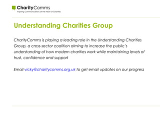 Understanding Charities Group
CharityComms is playing a leading role in the Understanding Charities
Group, a cross-sector coalition aiming to increase the public’s
understanding of how modern charities work while maintaining levels of
trust, confidence and support
Email vicky@charitycomms.org.uk to get email updates on our progress
 