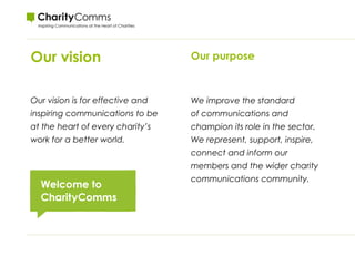 Our vision
Our vision is for effective and
inspiring communications to be
at the heart of every charity’s
work for a better world. 
Our purpose
We improve the standard
of communications and
champion its role in the sector.
We represent, support, inspire,
connect and inform our
members and the wider charity
communications community.
 