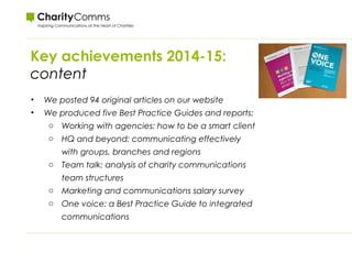 Key achievements 2014-15:
content
• We posted 94 original articles on our website
• We produced five Best Practice Guides and reports:
o Working with agencies: how to be a smart client
o HQ and beyond: communicating effectively
with groups, branches and regions
o Team talk: analysis of charity communications
team structures
o Marketing and communications salary survey
o One voice: a Best Practice Guide to integrated
communications
 