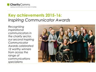 Key achievements 2015-16:
Inspiring Communicator Awards
Recognising
inspirational
communicators in
the charity sector,
our second Inspiring
Communicator
Awards celebrated
12 worthy winners
from across the
range of
communications
specialisms
 