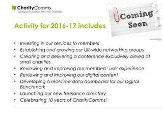 Activity for 2016-17 includes:
• Investing in our services to members
• Establishing and growing our UK-wide networking groups
• Creating and delivering a conference exclusively aimed at
small charities
• Reviewing and improving our members’ user experience
• Reviewing and improving our digital content
• Developing a real-time data dashboard for our Digital
Benchmark
• Launching our new freelance directory
• Celebrating 10 years of CharityComms!
annastirling
 