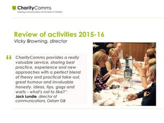 Review of activities 2015-16
Vicky Browning, director
“ CharityComms provides a really
valuable service, sharing best
practice, experience and new
approaches with a perfect blend
of theory and practical take-out,
great humour and invaluable
honesty. Ideas, tips, gags and
warts - what's not to like?”
Jack Lundie, director of
communications, Oxfam GB
 