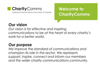 Our vision
Our vision is for effective and inspiring
communications to be at the heart of every charity’s
work for a better world. 

Our purpose
We improve the standard of communications and
champion its role in the sector. We represent,
support, inspire, connect and inform our members
and the wider charity communications community.

 