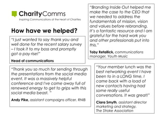 How have we helped?
“I just wanted to say thank you and
well done for the recent salary survey
– I took it to my boss and promptly
got a pay rise!”

“Branding Inside Out helped me
make the case to the CEO that
we needed to address the
fundamentals of mission, vision
and values before rebranding.
It’s a fantastic resource and I am
grateful for the hard work you
and other professionals put into
this.”
Toby Retallick, communications
manager, Youth Music

Head of communications

“Thank you so much for sending through
the presentations from the social media
event. It was a massively helpful
conference and I've come away full of
renewed energy to get to grips with this
social media beast. ”
Andy Pike, assistant campaigns officer, RNIB

“Your member lunch was the
best networking event I have
been to in a LONG time. I
came back with a load of
new contacts having had
some really useful
conversations. It was great!”
Ciara Smyth, assistant director
marketing and strategy,
The Stroke Association

 