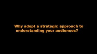 Understanding our audiences
Why adopt a strategic approach to
understanding your audiences?
 