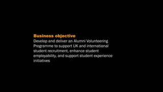 Objectives
Business objective
Develop and deliver an Alumni Volunteering
Programme to support UK and international
student recruitment, enhance student
employability, and support student experience
initiatives
 