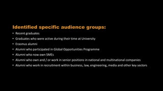Audience insight
Identified specific audience groups:
• Recent graduates
• Graduates who were active during their time at University
• Erasmus alumni
• Alumni who participated in Global Opportunities Programme
• Alumni who now own SMEs
• Alumni who own and / or work in senior positions in national and multinational companies
• Alumni who work in recruitment within business, law, engineering, media and other key sectors
 