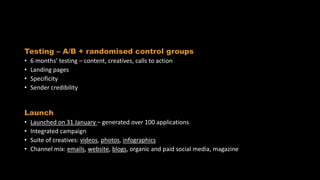 Implementation
Testing – A/B + randomised control groups
• 6 months’ testing – content, creatives, calls to action
• Landing pages
• Specificity
• Sender credibility
Launch
• Launched on 31 January – generated over 100 applications
• Integrated campaign
• Suite of creatives: videos, photos, infographics
• Channel mix: emails, website, blogs, organic and paid social media, magazine
 