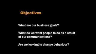 What are we trying to achieve?
What are our business goals?
What do we want people to do as a result
of our communications?
Are we looking to change behaviour?
Objectives
 