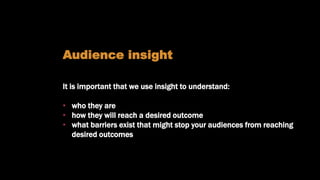 Understanding our audiences
Audience insight
It is important that we use insight to understand:
• who they are
• how they will reach a desired outcome
• what barriers exist that might stop your audiences from reaching
desired outcomes
 